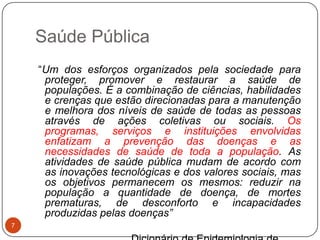 Saúde Pública
    “Um dos esforços organizados pela sociedade para
     proteger, promover e restaurar a saúde de
     populações. É a combinação de ciências, habilidades
     e crenças que estão direcionadas para a manutenção
     e melhora dos níveis de saúde de todas as pessoas
     através de ações coletivas ou sociais. Os
     programas, serviços e instituições envolvidas
     enfatizam a prevenção das doenças e as
     necessidades de saúde de toda a população. As
     atividades de saúde pública mudam de acordo com
     as inovações tecnológicas e dos valores sociais, mas
     os objetivos permanecem os mesmos: reduzir na
     população a quantidade de doença, de mortes
     prematuras, de desconforto e incapacidades
     produzidas pelas doenças”
7
 