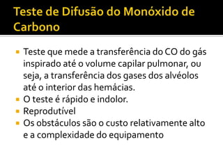    Teste que mede a transferência do CO do gás
    inspirado até o volume capilar pulmonar, ou
    seja, a transferência dos gases dos alvéolos
    até o interior das hemácias.
   O teste é rápido e indolor.
   Reprodutível
   Os obstáculos são o custo relativamente alto
    e a complexidade do equipamento
 