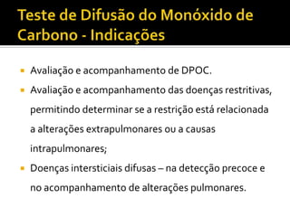    Avaliação e acompanhamento de DPOC.
   Avaliação e acompanhamento das doenças restritivas,
    permitindo determinar se a restrição está relacionada
    a alterações extrapulmonares ou a causas
    intrapulmonares;
   Doenças intersticiais difusas – na detecção precoce e
    no acompanhamento de alterações pulmonares.
 