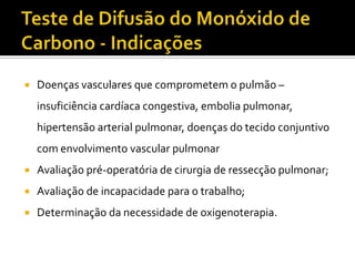    Doenças vasculares que comprometem o pulmão –
    insuficiência cardíaca congestiva, embolia pulmonar,
    hipertensão arterial pulmonar, doenças do tecido conjuntivo
    com envolvimento vascular pulmonar
   Avaliação pré-operatória de cirurgia de ressecção pulmonar;
   Avaliação de incapacidade para o trabalho;
   Determinação da necessidade de oxigenoterapia.
 