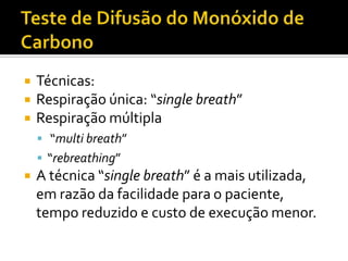    Técnicas:
   Respiração única: “single breath”
   Respiração múltipla
     “multi breath”
     “rebreathing”
   A técnica “single breath” é a mais utilizada,
    em razão da facilidade para o paciente,
    tempo reduzido e custo de execução menor.
 