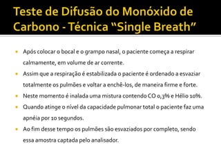    Após colocar o bocal e o grampo nasal, o paciente começa a respirar
    calmamente, em volume de ar corrente.
   Assim que a respiração é estabilizada o paciente é ordenado a esvaziar
    totalmente os pulmões e voltar a enchê-los, de maneira firme e forte.
   Neste momento é inalada uma mistura contendo CO 0,3% e Hélio 10%.
   Quando atinge o nível da capacidade pulmonar total o paciente faz uma
    apnéia por 10 segundos.
   Ao fim desse tempo os pulmões são esvaziados por completo, sendo
    essa amostra captada pelo analisador.
 