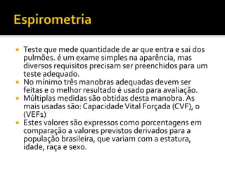    Teste que mede quantidade de ar que entra e sai dos
    pulmões. é um exame simples na aparência, mas
    diversos requisitos precisam ser preenchidos para um
    teste adequado.
   No mínimo três manobras adequadas devem ser
    feitas e o melhor resultado é usado para avaliação.
   Múltiplas medidas são obtidas desta manobra. As
    mais usadas são: Capacidade Vital Forçada (CVF), o
    (VEF1)
   Estes valores são expressos como porcentagens em
    comparação a valores previstos derivados para a
    população brasileira, que variam com a estatura,
    idade, raça e sexo.
 
