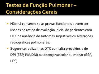    Não há consenso se as provas funcionais devem ser
    usadas na rotina de avaliação inicial de pacientes com
    DTC na ausência de sintomas sugestivos ou alterações
    radiográficas pulmonares.
   Sugere-se realizar nas DTC com alta prevalência de
    DPI (ESP, PM/DM) ou doença vascular pulmonar (ESP,
    LES)
 