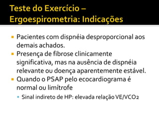    Pacientes com dispnéia desproporcional aos
    demais achados.
   Presença de fibrose clinicamente
    significativa, mas na ausência de dispnéia
    relevante ou doença aparentemente estável.
   Quando o PSAP pelo ecocardiograma é
    normal ou limítrofe
     Sinal indireto de HP: elevada relação VE/VCO2
 