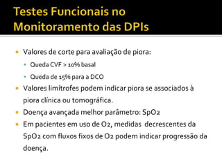    Valores de corte para avaliação de piora:
     Queda CVF > 10% basal
     Queda de 15% para a DCO
   Valores limítrofes podem indicar piora se associados à
    piora clínica ou tomográfica.
   Doença avançada melhor parâmetro: SpO2
   Em pacientes em uso de O2, medidas decrescentes da
    SpO2 com fluxos fixos de O2 podem indicar progressão da
    doença.
 
