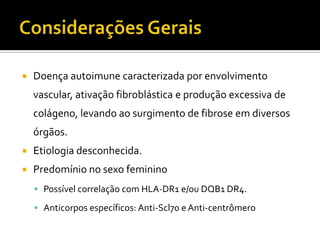    Doença autoimune caracterizada por envolvimento
    vascular, ativação fibroblástica e produção excessiva de
    colágeno, levando ao surgimento de fibrose em diversos
    órgãos.
   Etiologia desconhecida.
   Predomínio no sexo feminino
     Possível correlação com HLA-DR1 e/ou DQB1 DR4.

     Anticorpos específicos: Anti-Scl70 e Anti-centrômero
 