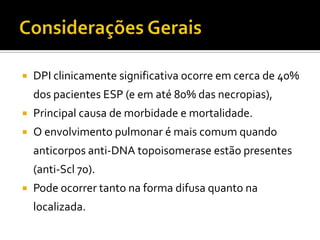   DPI clinicamente significativa ocorre em cerca de 40%
    dos pacientes ESP (e em até 80% das necropias),
   Principal causa de morbidade e mortalidade.
   O envolvimento pulmonar é mais comum quando
    anticorpos anti-DNA topoisomerase estão presentes
    (anti-Scl 70).
   Pode ocorrer tanto na forma difusa quanto na
    localizada.
 