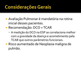    Avaliação Pulmonar é mandatória na rotina
    inicial desses pacientes.
   Recomendação: DCO + TCAR
     A medição do DCO na ESP se correlaciona melhor
     com a gravidade da doença e acometimento pela
     TCAR que outros parâmetros funcionais.
   Risco aumentado de Neoplasia maligna de
    pulmão.
 