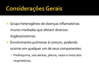    Grupo heterogêneo de doenças inflamatórias
    imuno-mediadas que afetam diversos
    órgãos/sistemas.
   Envolvimento pulmonar é comum, podendo
    ocorrer em qualquer um de seus componentes:
     Parênquima, vias aéreas, pleura, vasos e músculos
      respiratórios.
 