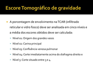    A porcentagem de envolvimento na TCAR (infiltrado
    reticular e vidro fosco) deve ser analisada em cinco níveis e
    a média dos escores obtidos deve ser calculada:
     Nível 01: Origem dos grandes vasos

     Nível 02: Carina principal

     Nível 03: Confluência venosa pulmonar

     Nível 04: Corte imediatamente acima do diafragma direito e

     Nível 5: Corte situado entre 3 e 4.
 