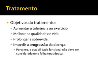    Objetivos do tratamento:
     Aumentar a tolerância ao exercício
     Melhorar a qualidade de vida
     Prolongar a sobrevida.
     Impedir a progressão da doença.
      ▪ Portanto, a estabilidade funcional não deve ser
        considerada uma falha terapêutica.
 