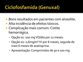    Bons resultados em pacientes com alveolite.
   Alta incidência de efeitos tóxicos.
   Complicação mais comum: Cistite
    hemorrágica.
     Opção 01: 100 mg VO/dia por 12 meses.
     Opção 02: 0,6mg/m² IV por 6 meses, seguida de
      mais 6 meses de azatioprina.
     Apresentação: Comprimidos de 50 e 100 mg
 
