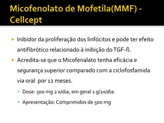    Inibidor da proliferação dos linfócitos e pode ter efeito
    antifibrótico relacionado à inibição do TGF-ß.
   Acredita-se que o Micofenalato tenha eficácia e
    segurança superior comparado com a ciclofosfamida
    via oral por 12 meses.
     Dose: 500 mg 2 x/dia, em geral 1 g/2x/dia.

     Apresentação: Comprimidos de 500 mg
 