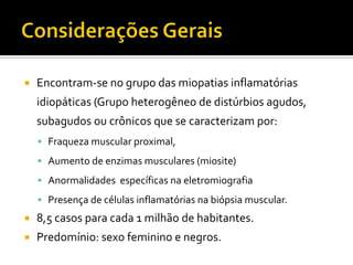    Encontram-se no grupo das miopatias inflamatórias
    idiopáticas (Grupo heterogêneo de distúrbios agudos,
    subagudos ou crônicos que se caracterizam por:
     Fraqueza muscular proximal,

     Aumento de enzimas musculares (miosite)

     Anormalidades específicas na eletromiografia

     Presença de células inflamatórias na biópsia muscular.
   8,5 casos para cada 1 milhão de habitantes.
   Predomínio: sexo feminino e negros.
 