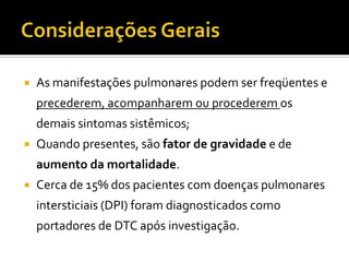    As manifestações pulmonares podem ser freqüentes e
    precederem, acompanharem ou procederem os
    demais sintomas sistêmicos;
   Quando presentes, são fator de gravidade e de
    aumento da mortalidade.
   Cerca de 15% dos pacientes com doenças pulmonares
    intersticiais (DPI) foram diagnosticados como
    portadores de DTC após investigação.
 
