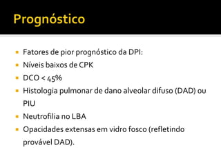   Fatores de pior prognóstico da DPI:
   Níveis baixos de CPK
   DCO < 45%
   Histologia pulmonar de dano alveolar difuso (DAD) ou
    PIU
   Neutrofilia no LBA
   Opacidades extensas em vidro fosco (refletindo
    provável DAD).
 