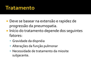    Deve se basear na extensão e rapidez de
    progressão da pneumopatia.
   Início do tratamento depende dos seguintes
    fatores:
     Gravidade da dispnéia
     Alterações da função pulmonar
     Necessidade de tratamento da miosite
     subjacente.
 