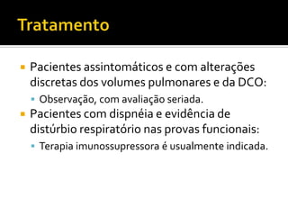    Pacientes assintomáticos e com alterações
    discretas dos volumes pulmonares e da DCO:
     Observação, com avaliação seriada.
   Pacientes com dispnéia e evidência de
    distúrbio respiratório nas provas funcionais:
     Terapia imunossupressora é usualmente indicada.
 
