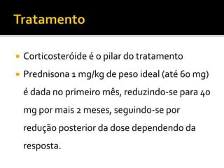    Corticosteróide é o pilar do tratamento
   Prednisona 1 mg/kg de peso ideal (até 60 mg)
    é dada no primeiro mês, reduzindo-se para 40
    mg por mais 2 meses, seguindo-se por
    redução posterior da dose dependendo da
    resposta.
 
