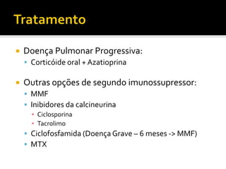    Doença Pulmonar Progressiva:
     Corticóide oral + Azatioprina

   Outras opções de segundo imunossupressor:
     MMF
     Inibidores da calcineurina
      ▪ Ciclosporina
      ▪ Tacrolimo
     Ciclofosfamida (Doença Grave – 6 meses -> MMF)
     MTX
 