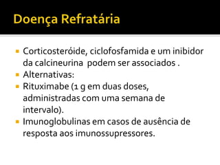    Corticosteróide, ciclofosfamida e um inibidor
    da calcineurina podem ser associados .
   Alternativas:
   Rituximabe (1 g em duas doses,
    administradas com uma semana de
    intervalo).
   Imunoglobulinas em casos de ausência de
    resposta aos imunossupressores.
 