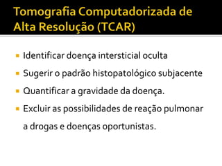    Identificar doença intersticial oculta
   Sugerir o padrão histopatológico subjacente
   Quantificar a gravidade da doença.
   Excluir as possibilidades de reação pulmonar
    a drogas e doenças oportunistas.
 