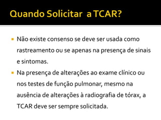    Não existe consenso se deve ser usada como
    rastreamento ou se apenas na presença de sinais
    e sintomas.
   Na presença de alterações ao exame clínico ou
    nos testes de função pulmonar, mesmo na
    ausência de alterações à radiografia de tórax, a
    TCAR deve ser sempre solicitada.
 
