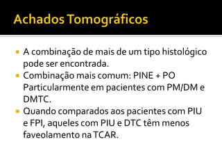    A combinação de mais de um tipo histológico
    pode ser encontrada.
   Combinação mais comum: PINE + PO
    Particularmente em pacientes com PM/DM e
    DMTC.
   Quando comparados aos pacientes com PIU
    e FPI, aqueles com PIU e DTC têm menos
    faveolamento na TCAR.
 