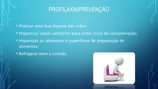 PROFILAXIA/PREVENÇÃO
• Praticar uma boa higiene das mãos;
• Higienizar vasos sanitários para evitar risco de contaminação;
• Higienizar os alimentos e superfícies de preparação de
alimentos;
• Refrigerar bem a comida;
 