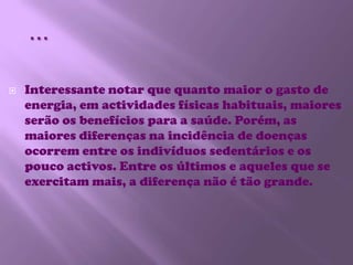 …Interessante notar que quanto maior o gasto de energia, em actividades físicas habituais, maiores serão os benefícios para a saúde. Porém, as maiores diferenças na incidência de doenças ocorrem entre os indivíduos sedentários e os pouco activos. Entre os últimos e aqueles que se exercitam mais, a diferença não é tão grande. 