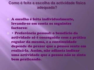 Como é feita a escolha da actividade física adequada?A escolha é feita individualmente, levando-se em conta os seguintes factores:• Preferência pessoal: o benefício da actividade só é conseguido com a prática regular da mesma, e a continuidade depende do prazer que a pessoa sente em realizá-la. Assim, não adianta indicar uma actividade que a pessoa não se sinta bem praticando. 
