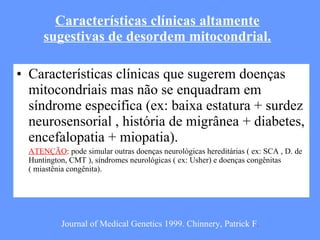 Características clínicas altamente sugestivas de desordem mitocondrial. Características clínicas que sugerem doenças mitocondriais mas não se enquadram em síndrome específica (ex: baixa estatura + surdez neurosensorial , história de migrânea + diabetes, encefalopatia + miopatia). ATENÇÃO : pode simular outras doenças neurológicas hereditárias ( ex: SCA , D. de Huntington, CMT ), síndromes neurológicas ( ex: Usher) e doenças congênitas ( miastênia congênita). Journal of Medical Genetics 1999. Chinnery, Patrick F . 