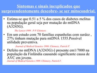 Sintomas e sinais inexplicados que surpreendentemente descobre- se ser mitocondrial. Estima-se que 0.51 a 5 % dos casos de diabetes melitus na população geral seja por mutação do mtDNA (A3243G).   The Lancet 1999 . P F Chinnery . Em um estudo com 70 famílias espanholas com surdez , 27% tinham mutação para mtDNA 1555.Possível utilidade preventiva.   Journal of Medical Genetics 1999. Chinnery, Patrick F. Defeito no mtDNA (A3243G) é presente em1/7000 na população da Finlândia causando significante causa de AVC em jovens .  Journal of Medical Genetics 1999. Chinnery, Patrick F. 