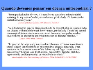 Quando devemos pensar em doença mitocondrial ? “ From pratical point of view, it is sensible to consider a mitochondrial aetiology in any case of multisystem disease, particularly if it involves the central nervous system.”  ------------------  - Journal of Medical Genetics 1999. Chinnery, Patrick F. “ A mitochondrial genetic diagnosis should be thought of in any patient who has disease with multiple organ involvement, particularly if there are central neurological features such as seizures and dementia, myopathy, cardiac involvement, or endocrine abnormalities such as diabetes mellitus. ” Lancet 1999; D M Turnbull “ In general, the apparently unrelated involvement of two or more tissues shoulf siggest the possibility of mitochondrial disease, especially when symtoms include one or more of the following red flags : short stature, neurosensory hearing loss, PEO, axonal neuropathy, diabetes mellitus, hypertrophic cardiomyopathy, or renotubular acidosis.”  Annals of the New York Academy of Sciences 2004. DIMAURO, SALVATORE. 