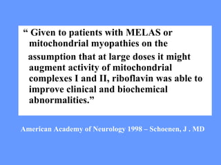 “  Given to patients with MELAS or mitochondrial myopathies on the assumption that at large doses it might augment activity of mitochondrial complexes I and II, riboflavin was able to improve clinical and biochemical abnormalities.” American Academy of Neurology 1998 – Schoenen, J . MD 