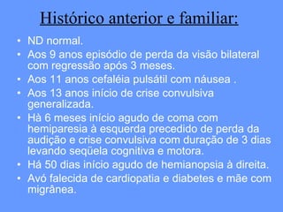Histórico anterior e familiar: ND normal. Aos 9 anos episódio de perda da visão bilateral com regressão após 3 meses. Aos 11 anos cefaléia pulsátil com náusea . Aos 13 anos início de crise convulsiva generalizada. Hà 6 meses início agudo de coma com hemiparesia à esquerda precedido de perda da audição e crise convulsiva com duração de 3 dias levando seqüela cognitiva e motora.  Há 50 dias início agudo de hemianopsia à direita.  Avó falecida de cardiopatia e diabetes e mãe com migrânea. 