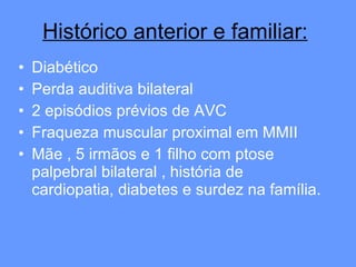 Diabético  Perda auditiva bilateral  2 episódios prévios de AVC Fraqueza muscular proximal em MMII Mãe , 5 irmãos e 1 filho com ptose palpebral bilateral , história de cardiopatia, diabetes e surdez na família.  Histórico anterior e familiar: 