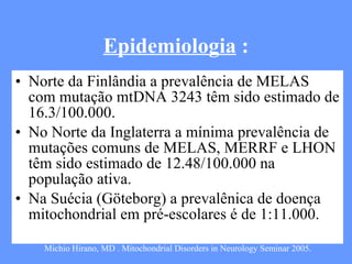 Epidemiologia  : Norte da Finlândia a prevalência de MELAS com mutação mtDNA 3243 têm sido estimado de 16.3/100.000. No Norte da Inglaterra a mínima prevalência de mutações comuns de MELAS, MERRF e LHON têm sido estimado de 12.48/100.000 na população ativa. Na Suécia (Göteborg) a prevalênica de doença mitochondrial em pré-escolares é de 1:11.000. Michio Hirano, MD . Mitochondrial Disorders in Neurology Seminar 2005. 