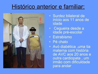 Surdez bilateral de início aos 11 anos de idade Cegueira desde a idade pré-escolar Estrabismo  Pé chato Avó diabética ,uma tia materna com história de AVC aos 20 anos e outra cardiopata , um irmão com dificuldade para andar Histórico anterior e familiar: 