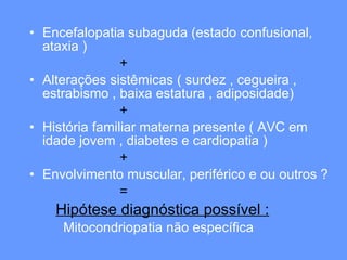 Encefalopatia subaguda (estado confusional, ataxia )  + Alterações sistêmicas ( surdez , cegueira , estrabismo , baixa estatura , adiposidade) + História familiar materna presente ( AVC em idade jovem , diabetes e cardiopatia ) + Envolvimento muscular, periférico e ou outros ? = Hipótese diagnóstica possível : Mitocondriopatia não específica 