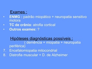 Exames : ENMG :  padrão miopático + neuropatia sensitivo motora TC de crânio : atrofia cortical  Outros exames:  ? Hipóteses diagnósticas possíveis :   ( demência + miopatia + neuropatia periférica) Encefalomiopatia mitocondrial  Distrofia muscular + D. de Alzheimer 