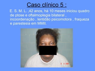 Caso clínico 5 : E. S. M. L. ,42 anos, há 10 meses iniciou quadro de ptose e oftalmoplegia bilateral , incoordenação , lentidão psicomotora , fraqueza e parestesia em MMII.   