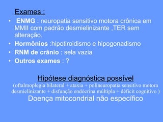 Hipótese diagnóstica possível (oftalmoplegia bilateral + ataxia + polineuropatia sensitivo motora desmielinizante + disfunção endócrina múltipla + déficit cognitivo ) Doença mitocondrial não específico Exames : ENMG  : neuropatia sensitivo motora crônica em MMII com padrão desmielinizante ,TER sem alteração.  Hormônios  :hipotiroidismo e hipogonadismo RNM de crânio  : sela vazia Outros exames  : ? 
