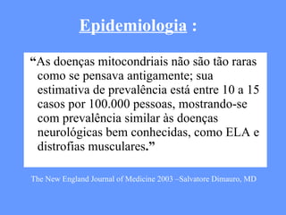“ As doenças mitocondriais não são tão raras como se pensava antigamente; sua estimativa de prevalência está entre 10 a 15 casos por 100.000 pessoas, mostrando-se com prevalência similar às doenças neurológicas bem conhecidas, como ELA e distrofias musculares .” Epidemiologia  : The New England Journal of Medicine 2003 –Salvatore Dimauro, MD 