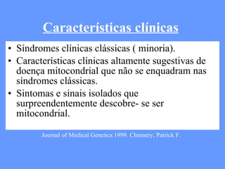 Características clínicas Síndromes clínicas clássicas ( minoria). Características clínicas altamente sugestivas de doença mitocondrial que não se enquadram nas síndromes clássicas. Sintomas e sinais isolados que surpreendentemente descobre- se ser mitocondrial.   Journal of Medical Genetics 1999. Chinnery, Patrick F. 