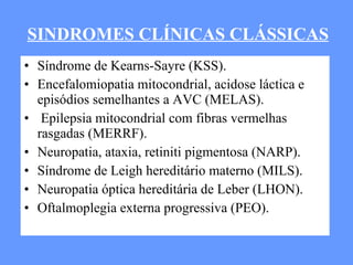 Síndrome de Kearns-Sayre (KSS). Encefalomiopatia mitocondrial, acidose láctica e episódios semelhantes a AVC (MELAS). Epilepsia mitocondrial com fibras vermelhas rasgadas (MERRF). Neuropatia, ataxia, retiniti pigmentosa (NARP). Síndrome de Leigh hereditário materno (MILS). Neuropatia óptica hereditária de Leber (LHON).  Oftalmoplegia externa progressiva (PEO). SINDROMES CLÍNICAS CLÁSSICAS 
