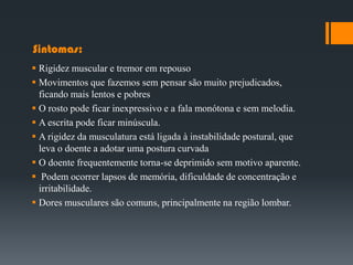 Sintomas:
 Rigidez muscular e tremor em repouso
 Movimentos que fazemos sem pensar são muito prejudicados,
ficando mais lentos e pobres
 O rosto pode ficar inexpressivo e a fala monótona e sem melodia.
 A escrita pode ficar minúscula.
 A rigidez da musculatura está ligada à instabilidade postural, que
leva o doente a adotar uma postura curvada
 O doente frequentemente torna-se deprimido sem motivo aparente.
 Podem ocorrer lapsos de memória, dificuldade de concentração e
irritabilidade.
 Dores musculares são comuns, principalmente na região lombar.
 