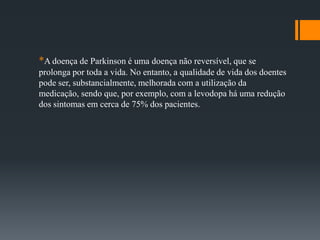 *A doença de Parkinson é uma doença não reversível, que se
prolonga por toda a vida. No entanto, a qualidade de vida dos doentes
pode ser, substancialmente, melhorada com a utilização da
medicação, sendo que, por exemplo, com a levodopa há uma redução
dos sintomas em cerca de 75% dos pacientes.
 