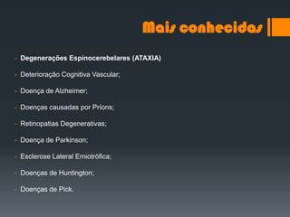Mais conhecidas
- Degenerações Espinocerebelares (ATAXIA)
- Deterioração Cognitiva Vascular;
- Doença de Alzheimer;
- Doenças causadas por Príons;
- Retinopatias Degenerativas;
- Doença de Parkinson;
- Esclerose Lateral Emiotrófica;
- Doenças de Huntington;
- Doenças de Pick.
 